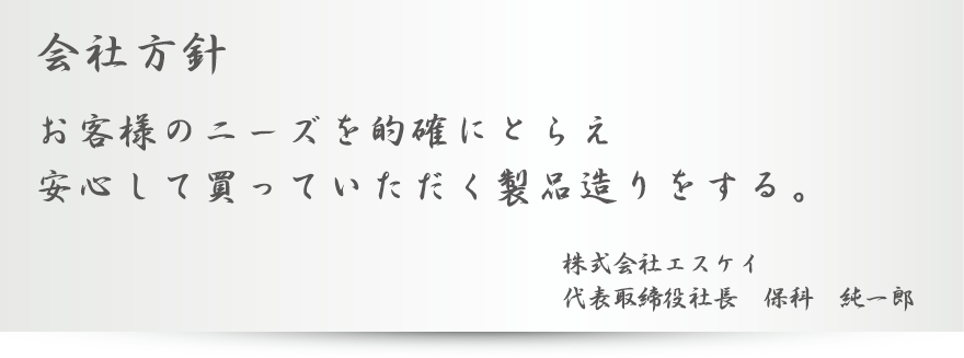 会社方針 お客様のニーズを的確にとらえ安心して買っていただく製品造りをする。株式会社エスケイ 代表取締役社長　保科　純一郎